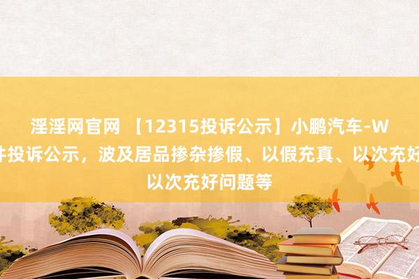 淫淫网官网 【12315投诉公示】小鹏汽车-W新增9件投诉公示，波及居品掺杂掺假、以假充真、以次充好问题等