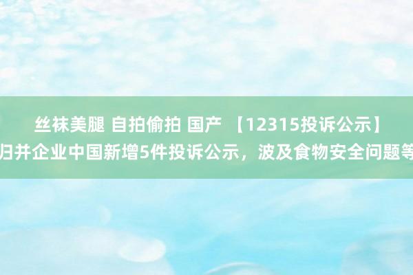 丝袜美腿 自拍偷拍 国产 【12315投诉公示】归并企业中国新增5件投诉公示，波及食物安全问题等