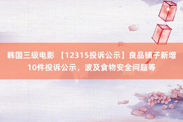 韩国三级电影 【12315投诉公示】良品铺子新增10件投诉公示，波及食物安全问题等