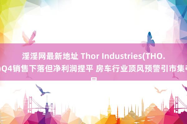 淫淫网最新地址 Thor Industries(THO.US)Q4销售下落但净利润捏平 房车行业顶风预警引市集夺目