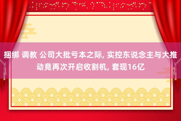 捆绑 调教 公司大批亏本之际, 实控东说念主与大推动竟再次开启收割机, 套现16亿