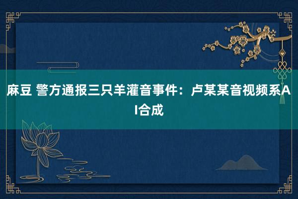 麻豆 警方通报三只羊灌音事件：卢某某音视频系AI合成