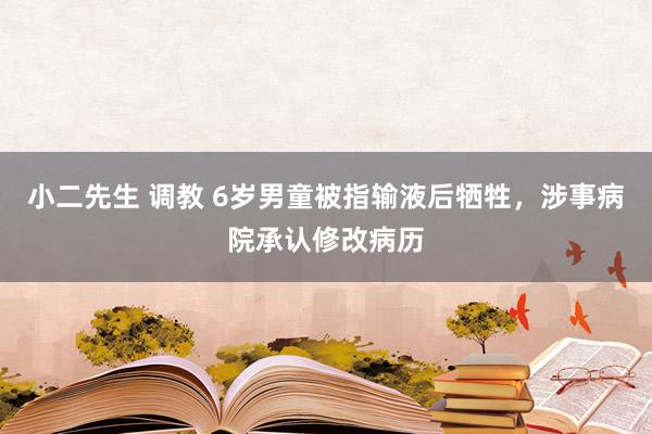 小二先生 调教 6岁男童被指输液后牺牲，涉事病院承认修改病历