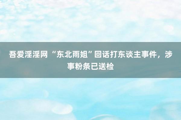 吾爱淫淫网 “东北雨姐”回话打东谈主事件，涉事粉条已送检