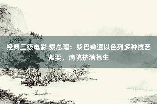 经典三级电影 黎总理：黎巴嫩遭以色列多种技艺紧要，病院挤满苍生