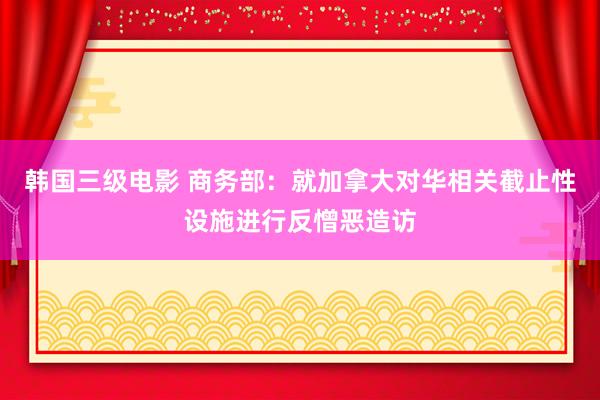 韩国三级电影 商务部：就加拿大对华相关截止性设施进行反憎恶造访