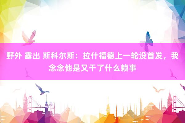 野外 露出 斯科尔斯：拉什福德上一轮没首发，我念念他是又干了什么赖事