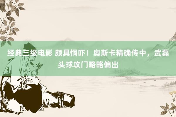 经典三级电影 颇具恫吓！奥斯卡精确传中，武磊头球攻门略略偏出