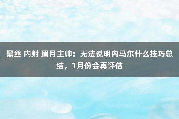 黑丝 内射 眉月主帅：无法说明内马尔什么技巧总结，1月份会再评估