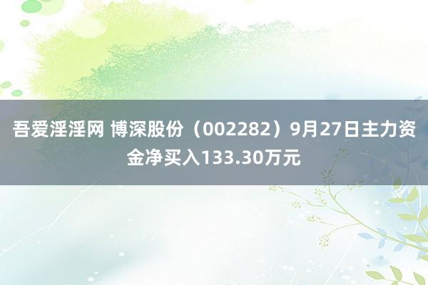 吾爱淫淫网 博深股份（002282）9月27日主力资金净买入133.30万元