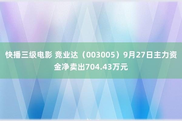 快播三级电影 竞业达（003005）9月27日主力资金净卖出704.43万元