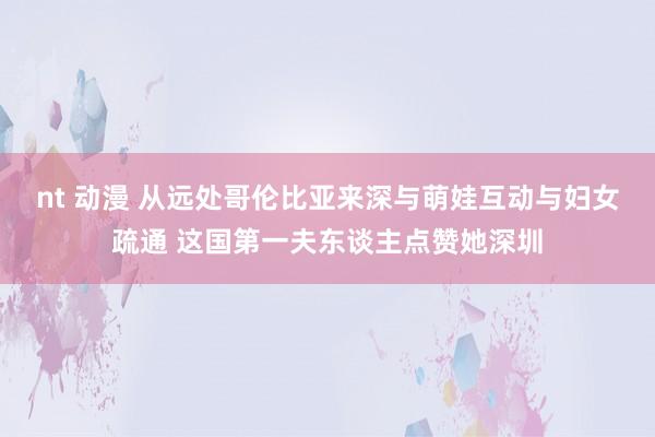 nt 动漫 从远处哥伦比亚来深与萌娃互动与妇女疏通 这国第一夫东谈主点赞她深圳