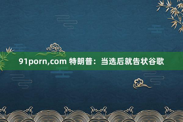 91porn,com 特朗普：当选后就告状谷歌