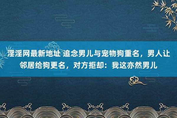 淫淫网最新地址 追念男儿与宠物狗重名，男人让邻居给狗更名，对方拒却：我这亦然男儿