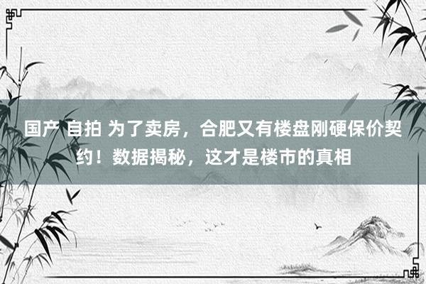 国产 自拍 为了卖房，合肥又有楼盘刚硬保价契约！数据揭秘，这才是楼市的真相