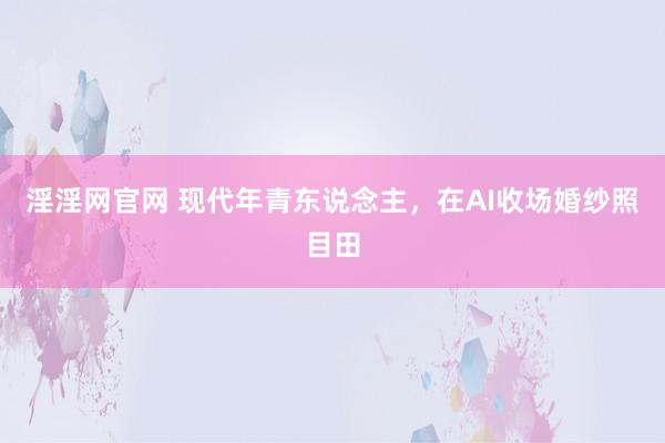 淫淫网官网 现代年青东说念主，在AI收场婚纱照目田