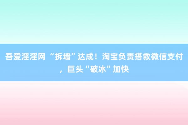 吾爱淫淫网 “拆墙”达成！淘宝负责搭救微信支付，巨头“破冰”加快