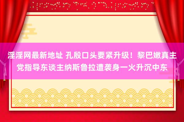 淫淫网最新地址 孔殷口头要紧升级！黎巴嫩真主党指导东谈主纳斯鲁拉遭袭身一火升沉中东