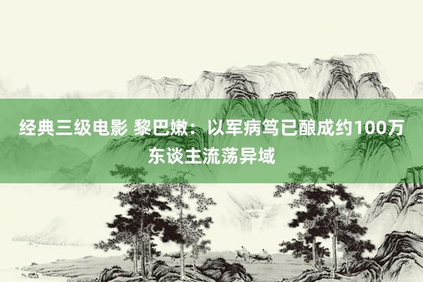 经典三级电影 黎巴嫩：以军病笃已酿成约100万东谈主流荡异域