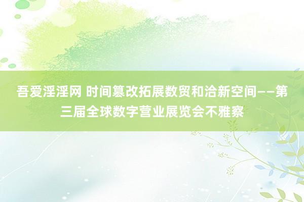 吾爱淫淫网 时间篡改拓展数贸和洽新空间——第三届全球数字营业展览会不雅察