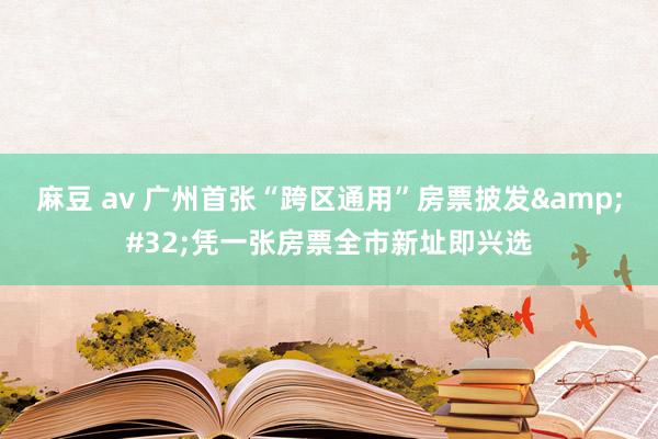 麻豆 av 广州首张“跨区通用”房票披发&#32;凭一张房票全市新址即兴选