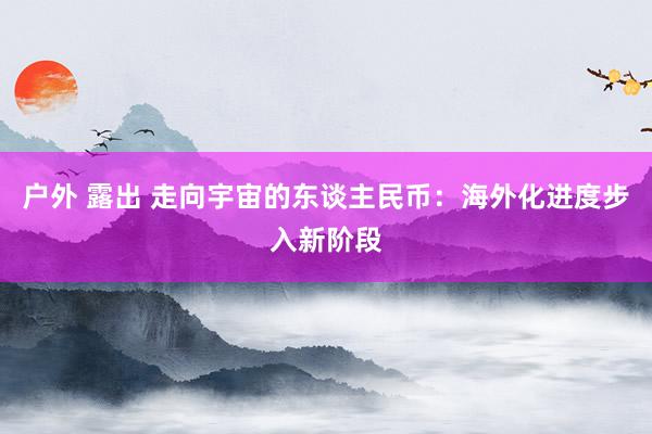 户外 露出 走向宇宙的东谈主民币：海外化进度步入新阶段