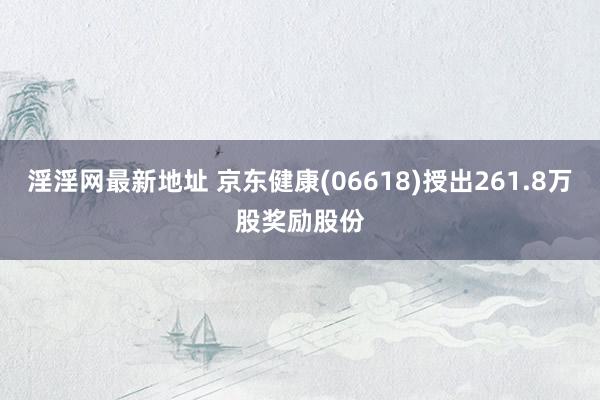 淫淫网最新地址 京东健康(06618)授出261.8万股奖励股份