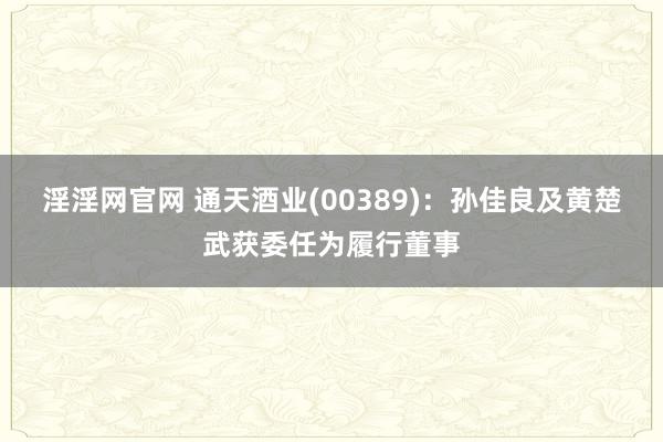 淫淫网官网 通天酒业(00389)：孙佳良及黄楚武获委任为履行董事