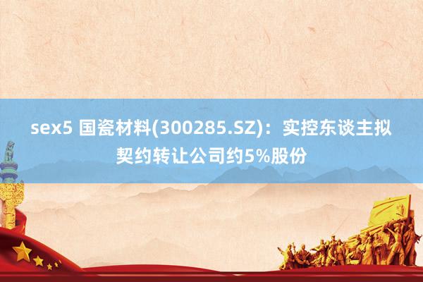 sex5 国瓷材料(300285.SZ)：实控东谈主拟契约转让公司约5%股份