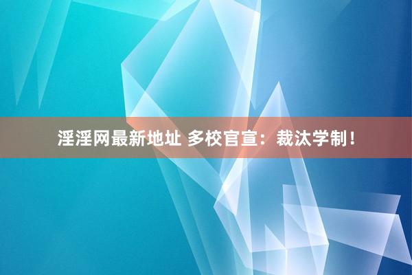 淫淫网最新地址 多校官宣：裁汰学制！