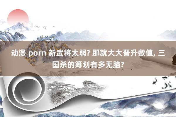 动漫 porn 新武将太弱? 那就大大晋升数值, 三国杀的筹划有多无脑?