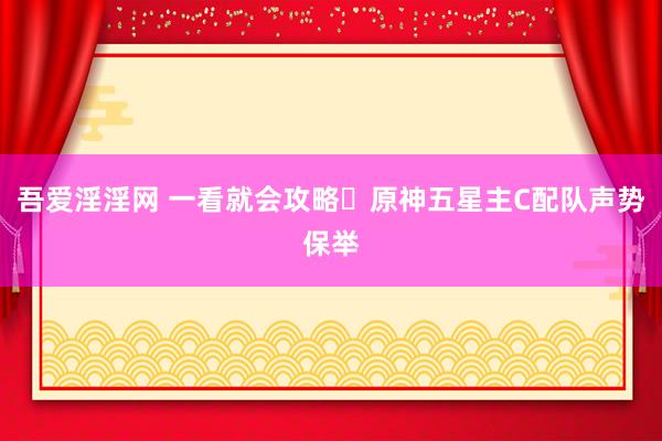 吾爱淫淫网 一看就会攻略❗原神五星主C配队声势保举