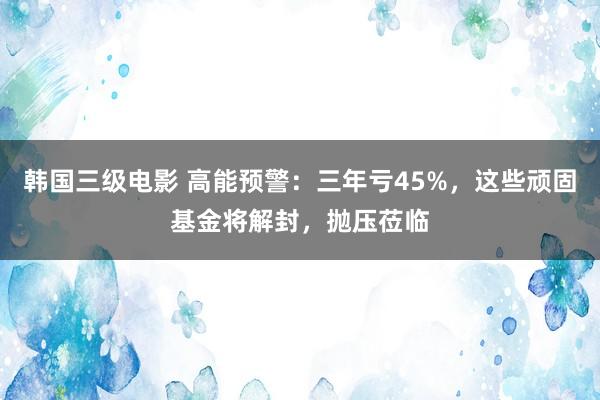 韩国三级电影 高能预警：三年亏45%，这些顽固基金将解封，抛压莅临