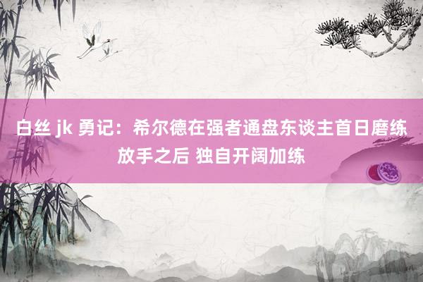 白丝 jk 勇记：希尔德在强者通盘东谈主首日磨练放手之后 独自开阔加练