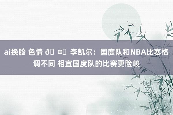 ai换脸 色情 🤔李凯尔：国度队和NBA比赛格调不同 相宜国度队的比赛更险峻