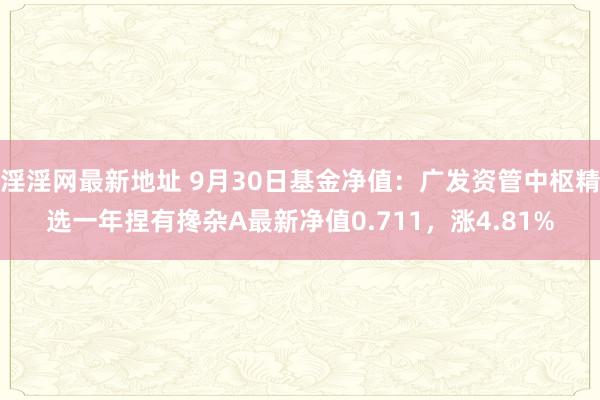 淫淫网最新地址 9月30日基金净值：广发资管中枢精选一年捏有搀杂A最新净值0.711，涨4.81%