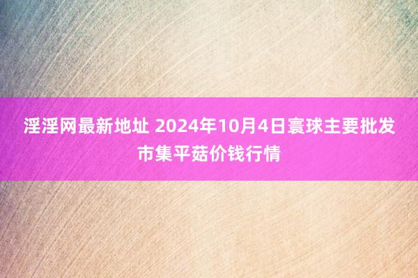 淫淫网最新地址 2024年10月4日寰球主要批发市集平菇价钱行情