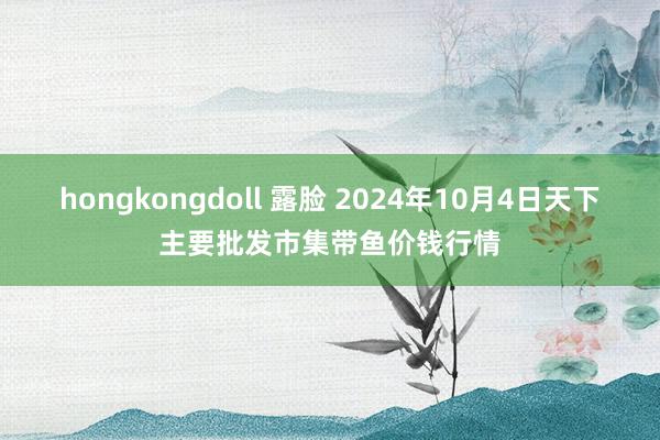 hongkongdoll 露脸 2024年10月4日天下主要批发市集带鱼价钱行情