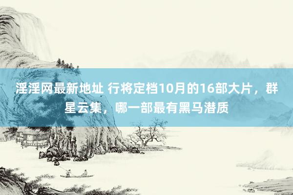 淫淫网最新地址 行将定档10月的16部大片，群星云集，哪一部最有黑马潜质