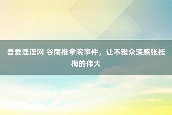 吾爱淫淫网 谷雨推拿院事件，让不雅众深感张桂梅的伟大