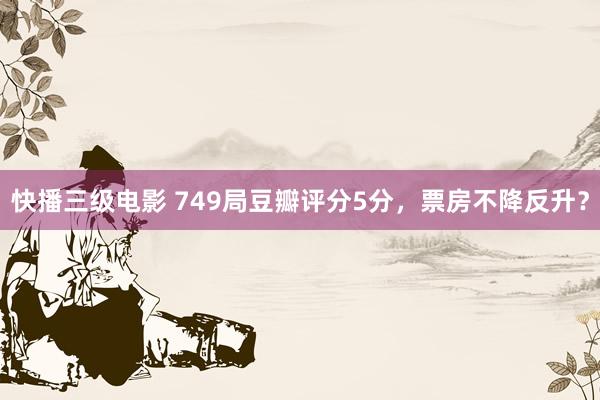 快播三级电影 749局豆瓣评分5分，票房不降反升？