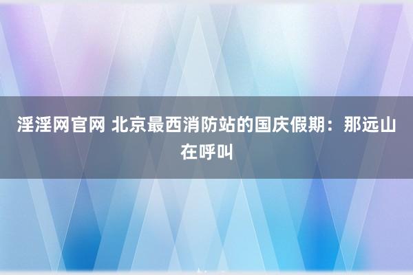 淫淫网官网 北京最西消防站的国庆假期：那远山在呼叫