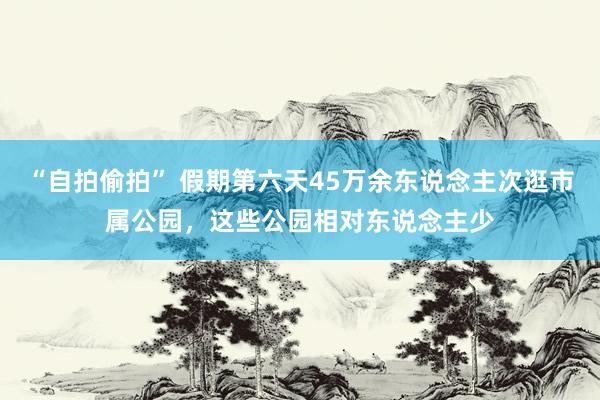 “自拍偷拍” 假期第六天45万余东说念主次逛市属公园，这些公园相对东说念主少