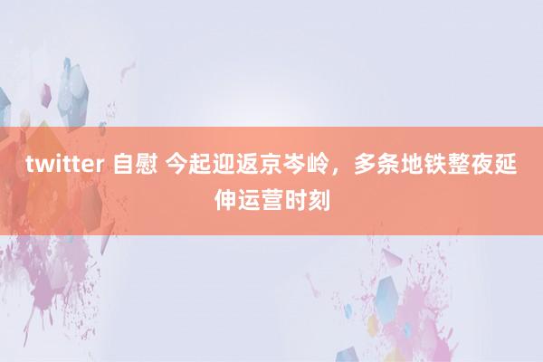 twitter 自慰 今起迎返京岑岭，多条地铁整夜延伸运营时刻