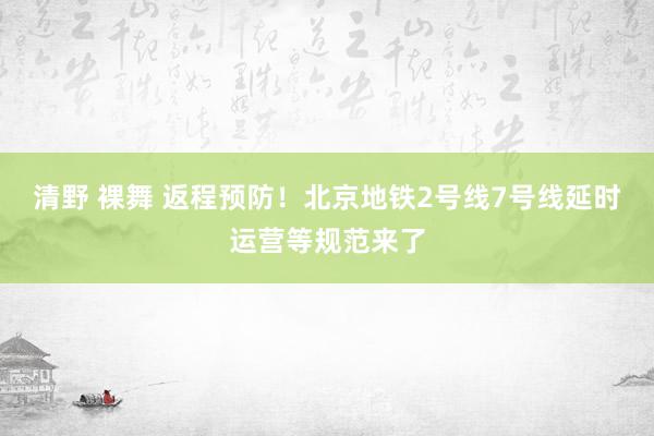 清野 裸舞 返程预防！北京地铁2号线7号线延时运营等规范来了