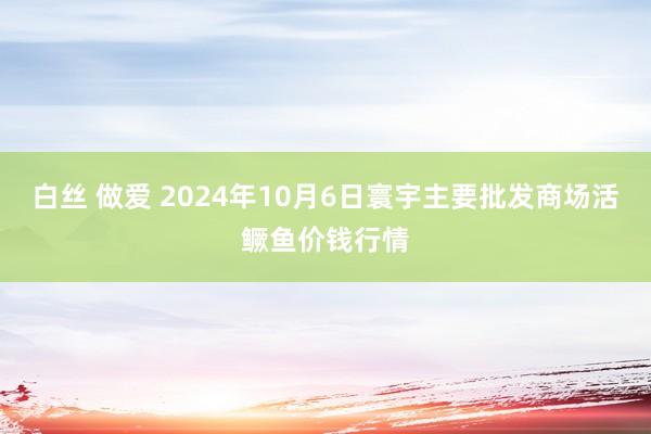 白丝 做爱 2024年10月6日寰宇主要批发商场活鳜鱼价钱行情