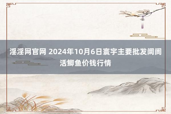 淫淫网官网 2024年10月6日寰宇主要批发阛阓活鲫鱼价钱行情