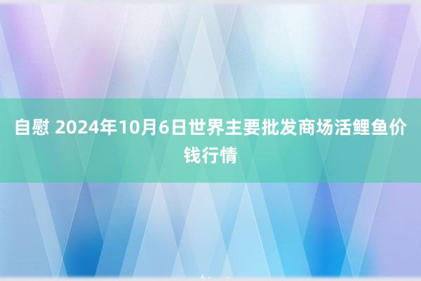 自慰 2024年10月6日世界主要批发商场活鲤鱼价钱行情