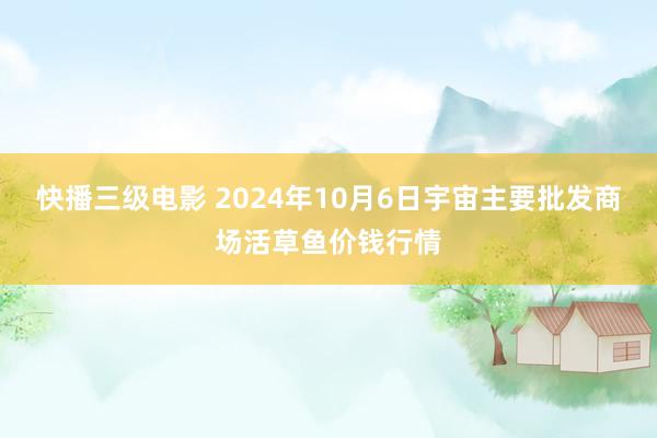 快播三级电影 2024年10月6日宇宙主要批发商场活草鱼价钱行情