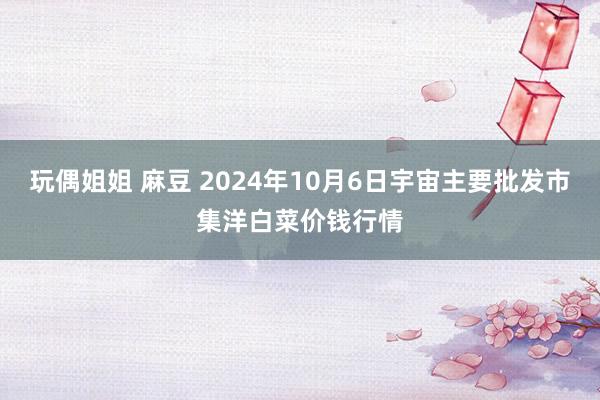 玩偶姐姐 麻豆 2024年10月6日宇宙主要批发市集洋白菜价钱行情